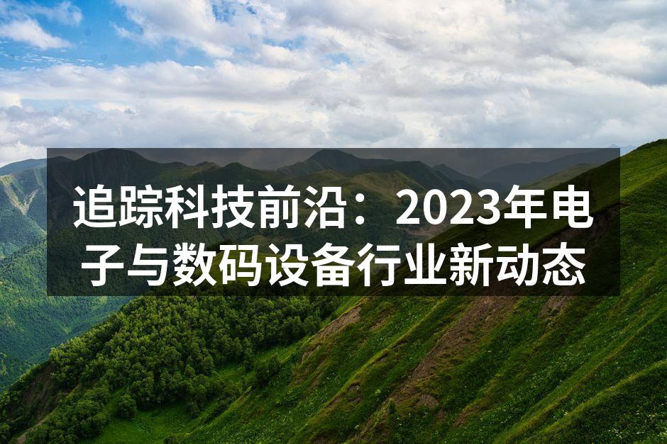 追踪科技前沿：2023年电子与数码设备行业新动态